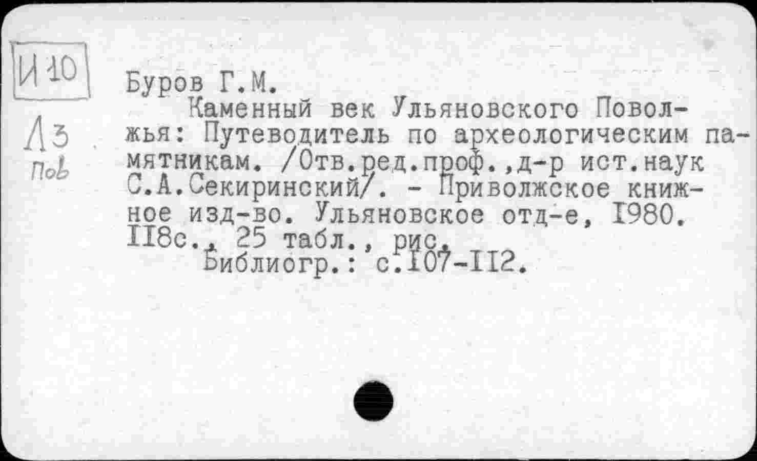 ﻿Буров Г.М.
Каменный век Ульяновского Поволжья: Путеводитель по археологическим памятникам. /Отв.ред.проф.,д-р ист.наук С.А.Секиринский/. - Приволжское книжное изд-во. Ульяновское отд-е, 1980. 118с.. 25 табл., рис.
Ёиблиогр. : с.10?-П2.